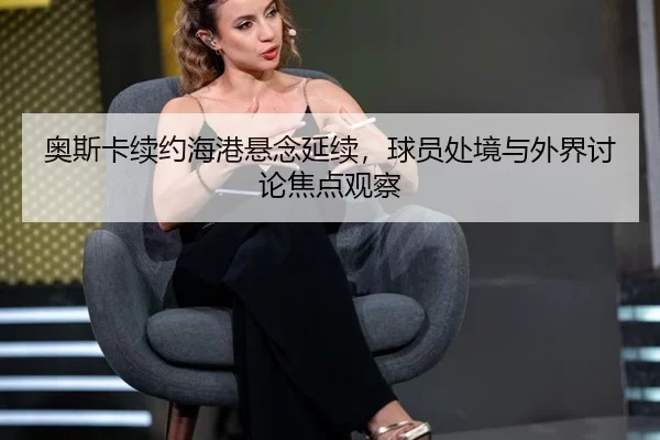 奥斯卡续约海港悬念延续，球员处境与外界讨论焦点观察